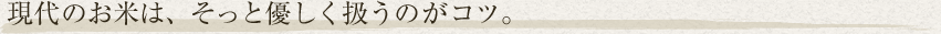 現代のお米は、そっと優しく扱うのがコツ。