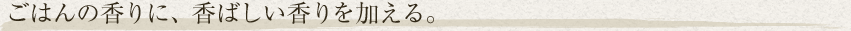 ごはんの香りに、香ばしい香りを加える。
