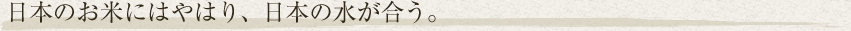 日本のお米にはやはり、日本の水が合う。