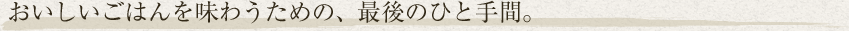 おいしいごはんを味わうための、最後のひと手間。