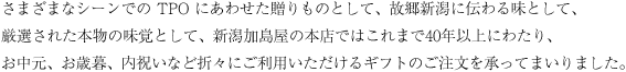 さまざまなシーンでの TPO にあわせた贈りものとして、故郷新潟に伝わる味として、厳選された本物の味覚として、新潟加島屋の本店ではこれまで40年以上にわたり、お中元、お歳暮、内祝いなど折々にご利用いただけるギフトのご注文を承ってまいりました。